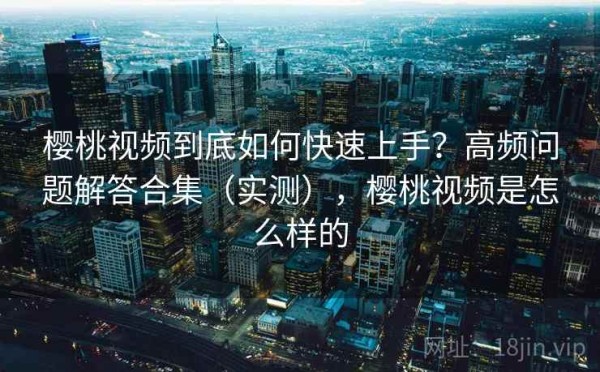 樱桃视频到底如何快速上手？高频问题解答合集（实测），樱桃视频是怎么样的