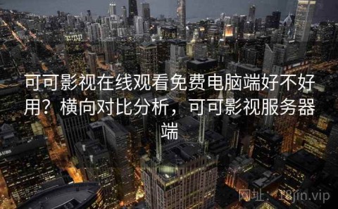 可可影视在线观看免费电脑端好不好用？横向对比分析，可可影视服务器端