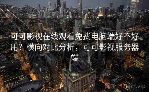 可可影视在线观看免费电脑端好不好用？横向对比分析，可可影视服务器端