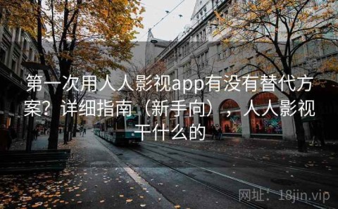 第一次用人人影视app有没有替代方案？详细指南（新手向），人人影视干什么的