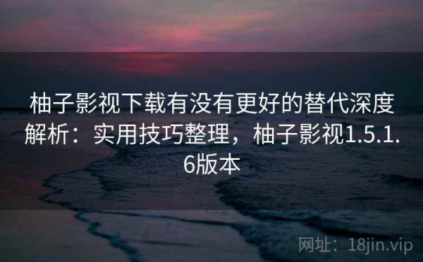 柚子影视下载有没有更好的替代深度解析：实用技巧整理，柚子影视1.5.1.6版本