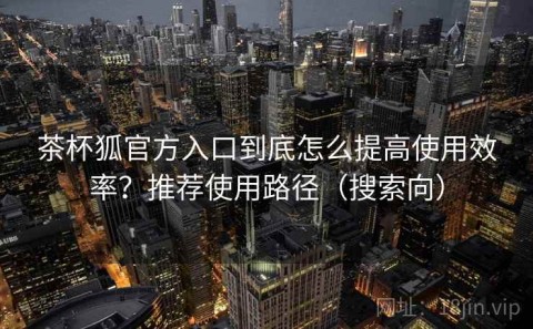 茶杯狐官方入口到底怎么提高使用效率？推荐使用路径（搜索向）