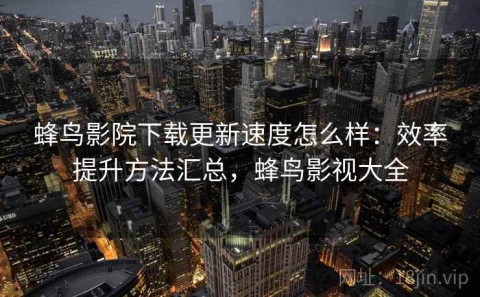 蜂鸟影院下载更新速度怎么样：效率提升方法汇总，蜂鸟影视大全