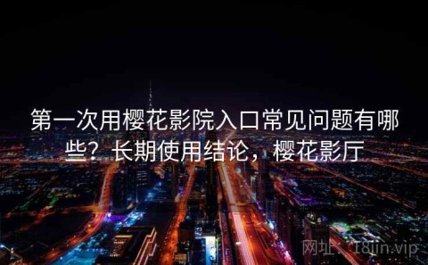 第一次用樱花影院入口常见问题有哪些？长期使用结论，樱花影厅