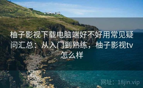 柚子影视下载电脑端好不好用常见疑问汇总：从入门到熟练，柚子影视tv怎么样