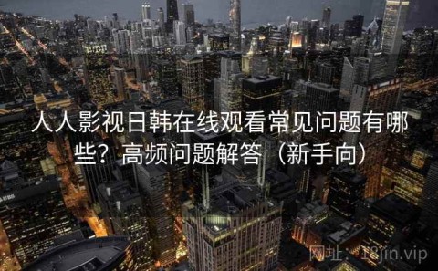 人人影视日韩在线观看常见问题有哪些？高频问题解答（新手向）