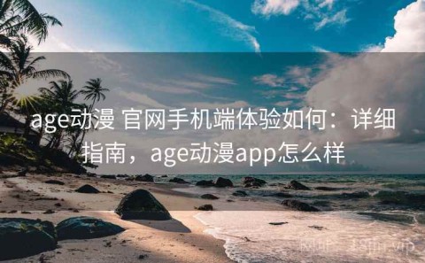 age动漫 官网手机端体验如何：详细指南，age动漫app怎么样