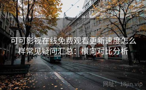 可可影视在线免费观看更新速度怎么样常见疑问汇总：横向对比分析