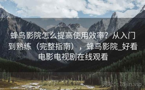 蜂鸟影院怎么提高使用效率？从入门到熟练（完整指南），蜂鸟影院_好看电影电视剧在线观看
