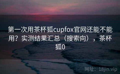 第一次用茶杯狐cupfox官网还能不能用？实测结果汇总（搜索向），茶杯狐0