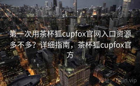 第一次用茶杯狐cupfox官网入口资源多不多？详细指南，茶杯狐cupfox官方