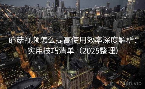 蘑菇视频怎么提高使用效率深度解析：实用技巧清单（2025整理）
