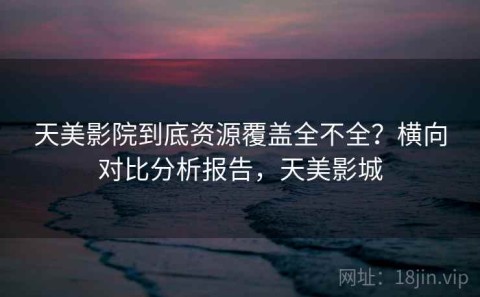 天美影院到底资源覆盖全不全？横向对比分析报告，天美影城