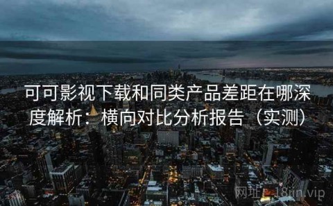 可可影视下载和同类产品差距在哪深度解析：横向对比分析报告（实测）