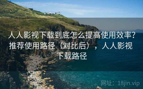 人人影视下载到底怎么提高使用效率？推荐使用路径（对比后），人人影视 下载路径