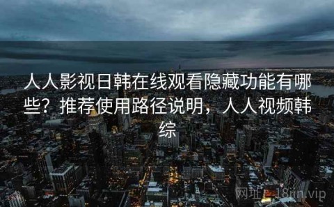 人人影视日韩在线观看隐藏功能有哪些？推荐使用路径说明，人人视频韩综