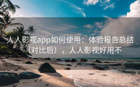 人人影视app如何使用：体验报告总结（对比后），人人影视好用不