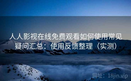 人人影视在线免费观看如何使用常见疑问汇总：使用反馈整理（实测）