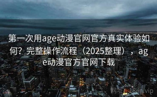 第一次用age动漫官网官方真实体验如何？完整操作流程（2025整理），age动漫官方官网下载