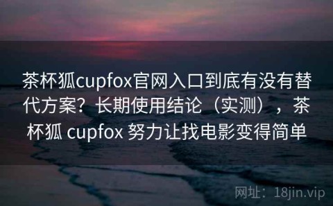 茶杯狐cupfox官网入口到底有没有替代方案？长期使用结论（实测），茶杯狐 cupfox 努力让找电影变得简单