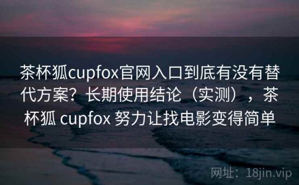 茶杯狐cupfox官网入口到底有没有替代方案？长期使用结论（实测），茶杯狐 cupfox 努力让找电影变得简单