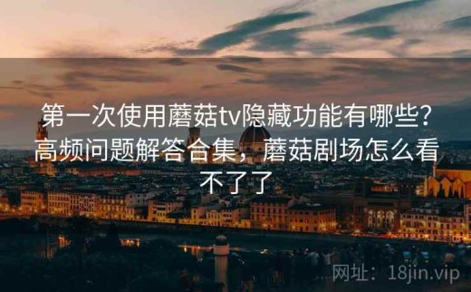 第一次使用蘑菇tv隐藏功能有哪些？高频问题解答合集，蘑菇剧场怎么看不了了