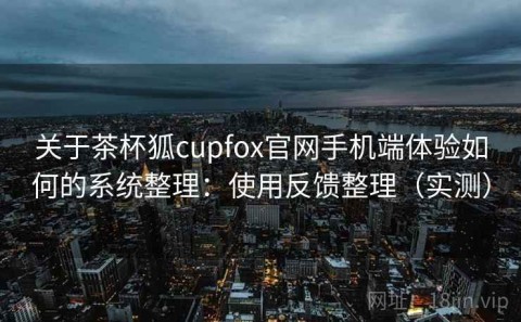 关于茶杯狐cupfox官网手机端体验如何的系统整理：使用反馈整理（实测）