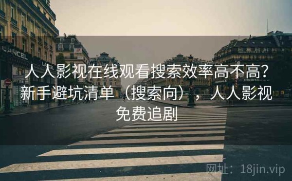 人人影视在线观看搜索效率高不高？新手避坑清单（搜索向），人人影视免费追剧
