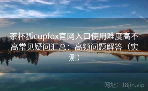 茶杯狐cupfox官网入口使用难度高不高常见疑问汇总：高频问题解答（实测）