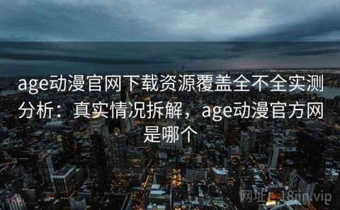 age动漫官网下载资源覆盖全不全实测分析：真实情况拆解，age动漫官方网是哪个