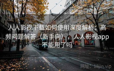 人人影视下载如何使用深度解析：高频问题解答（新手向），人人影视app不能用了吗