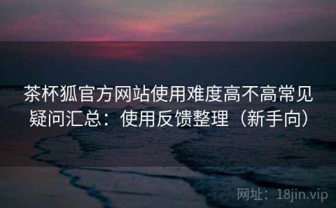 茶杯狐官方网站使用难度高不高常见疑问汇总：使用反馈整理（新手向）