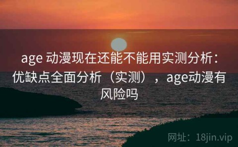 age 动漫现在还能不能用实测分析：优缺点全面分析（实测），age动漫有风险吗