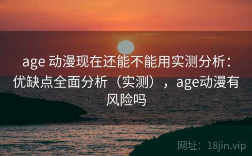 age 动漫现在还能不能用实测分析：优缺点全面分析（实测），age动漫有风险吗