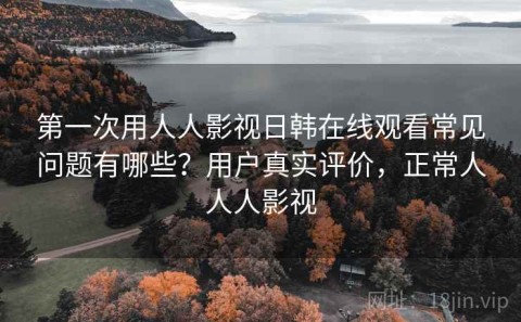 第一次用人人影视日韩在线观看常见问题有哪些？用户真实评价，正常人人人影视