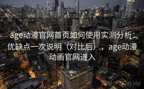 age动漫官网首页如何使用实测分析：优缺点一次说明（对比后），age动漫动画官网进入
