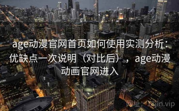 age动漫官网首页如何使用实测分析：优缺点一次说明（对比后），age动漫动画官网进入