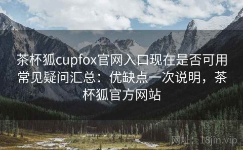 茶杯狐cupfox官网入口现在是否可用常见疑问汇总：优缺点一次说明，茶杯狐官方网站
