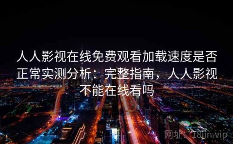 人人影视在线免费观看加载速度是否正常实测分析：完整指南，人人影视不能在线看吗