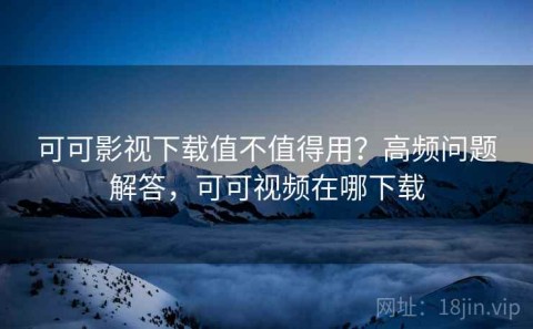 可可影视下载值不值得用？高频问题解答，可可视频在哪下载