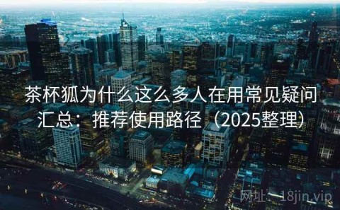 茶杯狐为什么这么多人在用常见疑问汇总：推荐使用路径（2025整理）