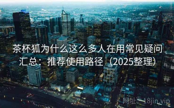 茶杯狐为什么这么多人在用常见疑问汇总：推荐使用路径（2025整理）