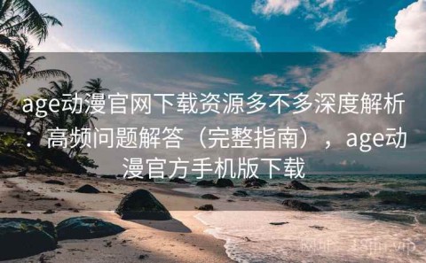 age动漫官网下载资源多不多深度解析：高频问题解答（完整指南），age动漫官方手机版下载