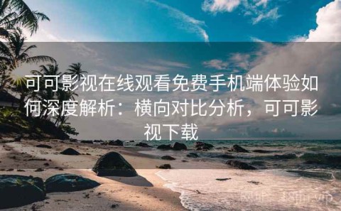 可可影视在线观看免费手机端体验如何深度解析：横向对比分析，可可影视下载