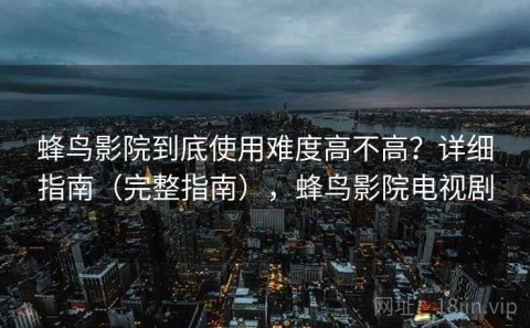 蜂鸟影院到底使用难度高不高？详细指南（完整指南），蜂鸟影院电视剧