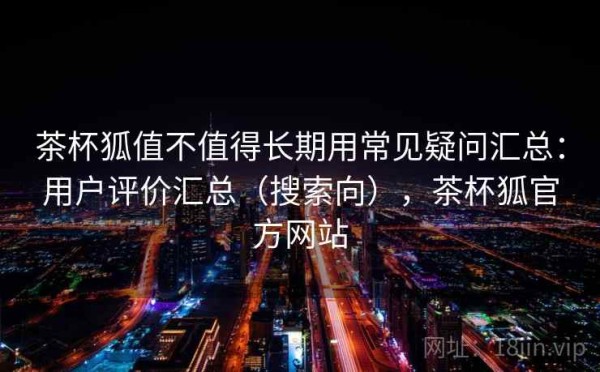 茶杯狐值不值得长期用常见疑问汇总：用户评价汇总（搜索向），茶杯狐官方网站