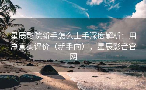 星辰影院新手怎么上手深度解析：用户真实评价（新手向），星辰影音官网