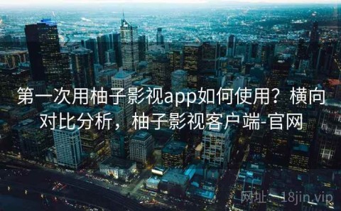 第一次用柚子影视app如何使用？横向对比分析，柚子影视客户端-官网