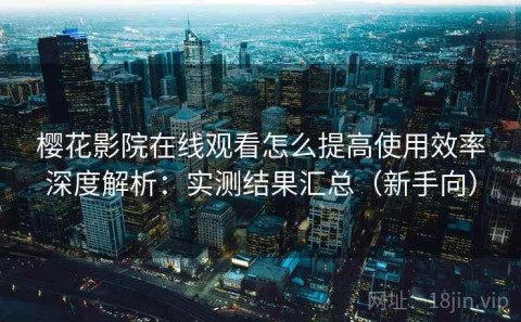 樱花影院在线观看怎么提高使用效率深度解析：实测结果汇总（新手向）