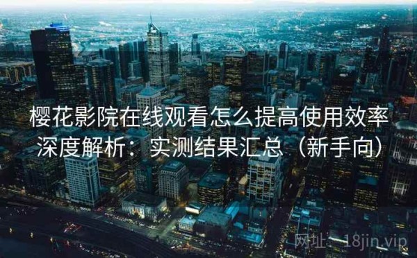 樱花影院在线观看怎么提高使用效率深度解析：实测结果汇总（新手向）